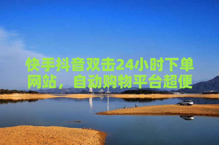 快手抖音双击24小时下单网站，自动购物平台超便捷。