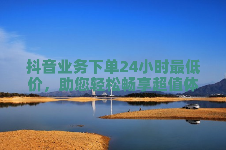 抖音业务下单24小时最低价，助您轻松畅享超值体验。