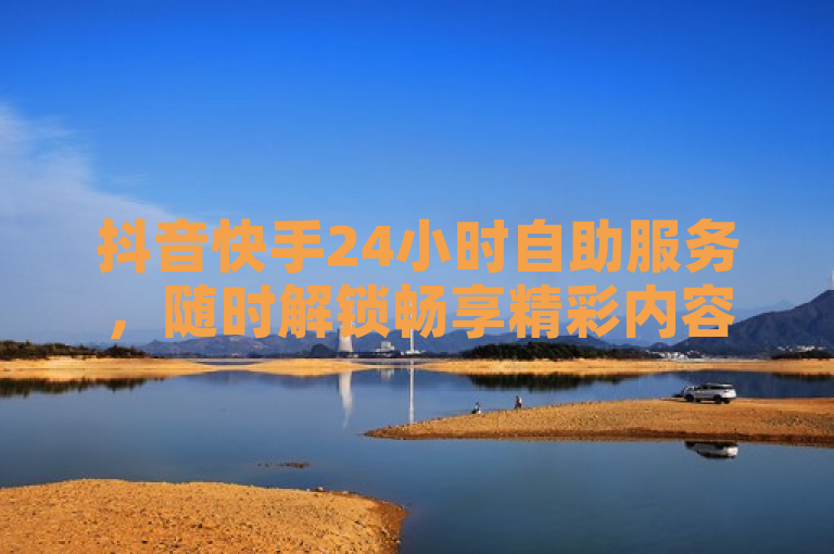 抖音快手24小时自助服务，随时解锁畅享精彩内容！