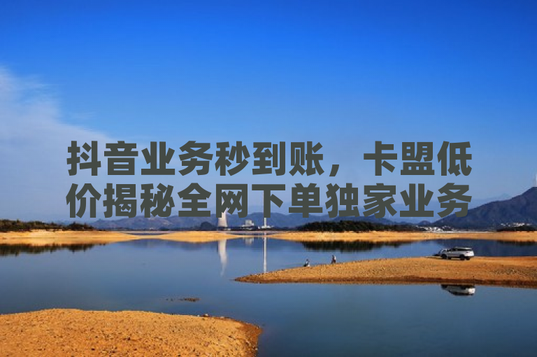 抖音业务秒到账，卡盟低价揭秘全网下单独家业务。
