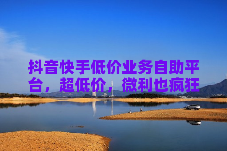 抖音快手低价业务自助平台，超低价，微利也疯狂！