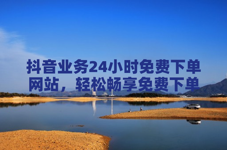抖音业务24小时免费下单网站，轻松畅享免费下单体验。