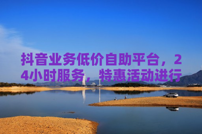 抖音业务低价自助平台，24小时服务，特惠活动进行中。