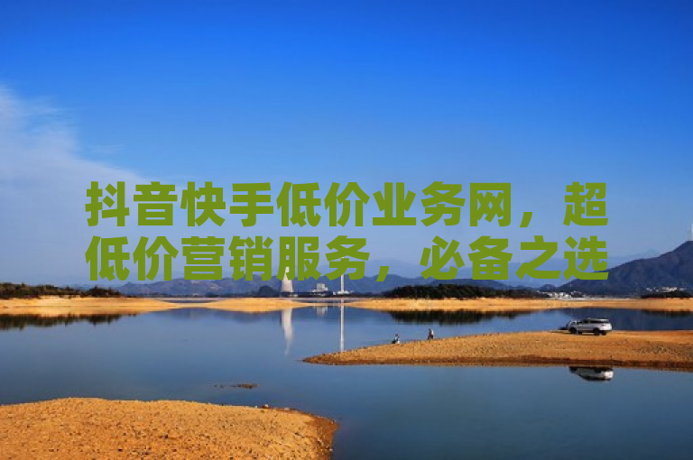 抖音快手低价业务网，超低价营销服务，必备之选！