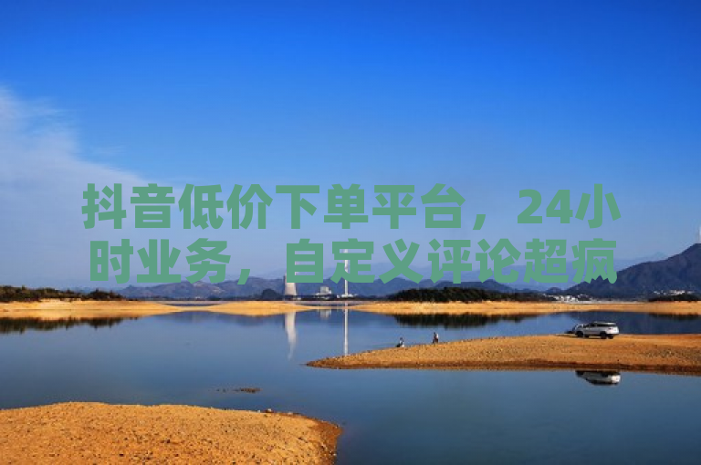 抖音低价下单平台，24小时业务，自定义评论超疯狂！