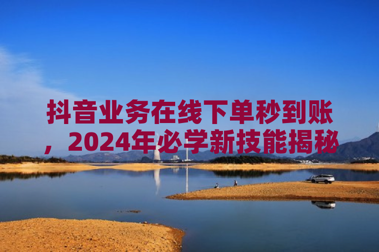 抖音业务在线下单秒到账，2024年必学新技能揭秘！