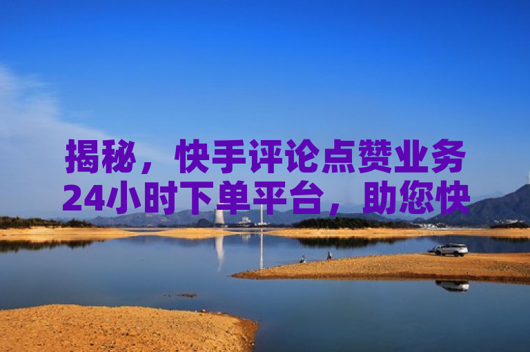 揭秘，快手评论点赞业务24小时下单平台，助您快速提升曝光率！