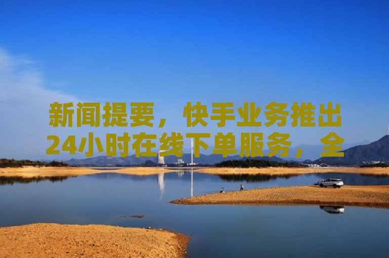 新闻提要，快手业务推出24小时在线下单服务，全天候满足用户需求。