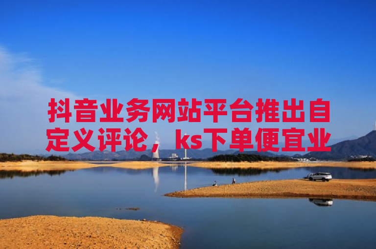 抖音业务网站平台推出自定义评论，ks下单便宜业务引关注。