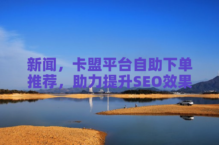 新闻，卡盟平台自助下单推荐，助力提升SEO效果。