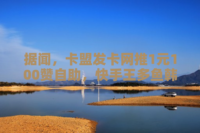 据闻，卡盟发卡网推1元100赞自助，快手王多鱼韩婧格资料免费，抖音点赞24小时可下单。