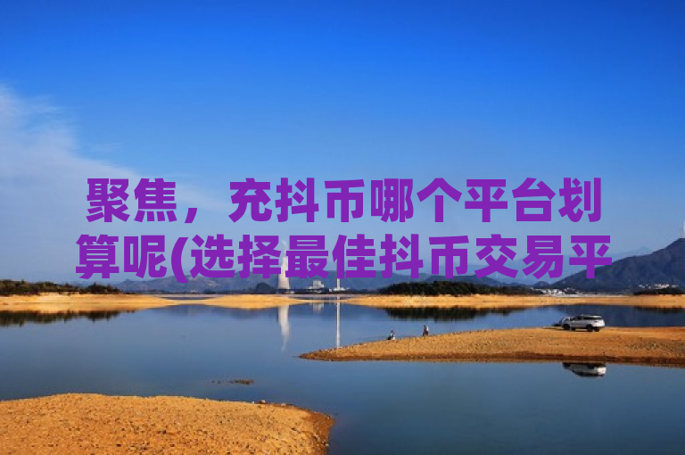 聚焦，充抖币哪个平台划算呢(选择最佳抖币交易平台)