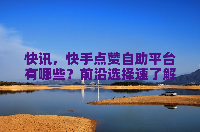 快讯，快手点赞自助平台有哪些？前沿选择速了解