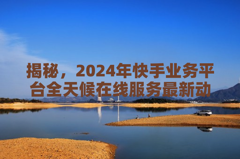 揭秘，2024年快手业务平台全天候在线服务最新动态！