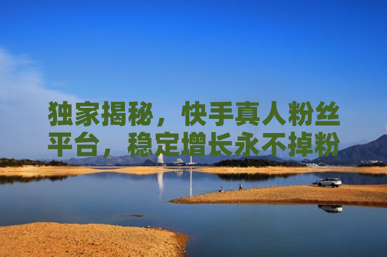 独家揭秘，快手真人粉丝平台，稳定增长永不掉粉！