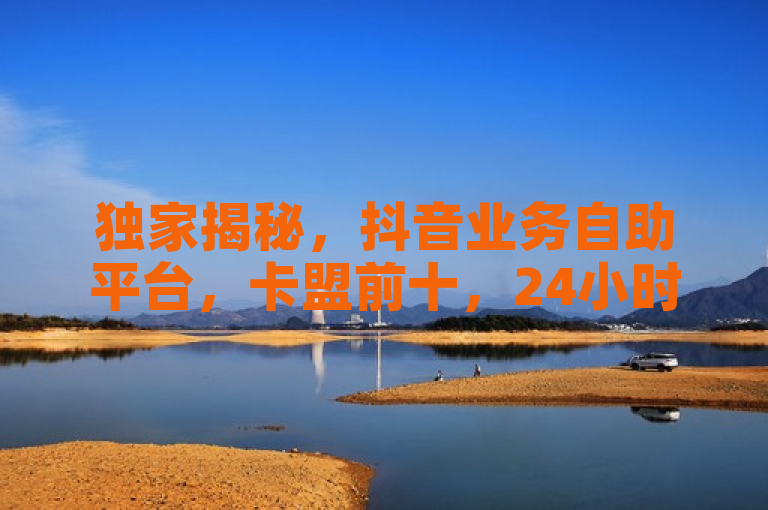 独家揭秘，抖音业务自助平台，卡盟前十，24小时点赞服务！