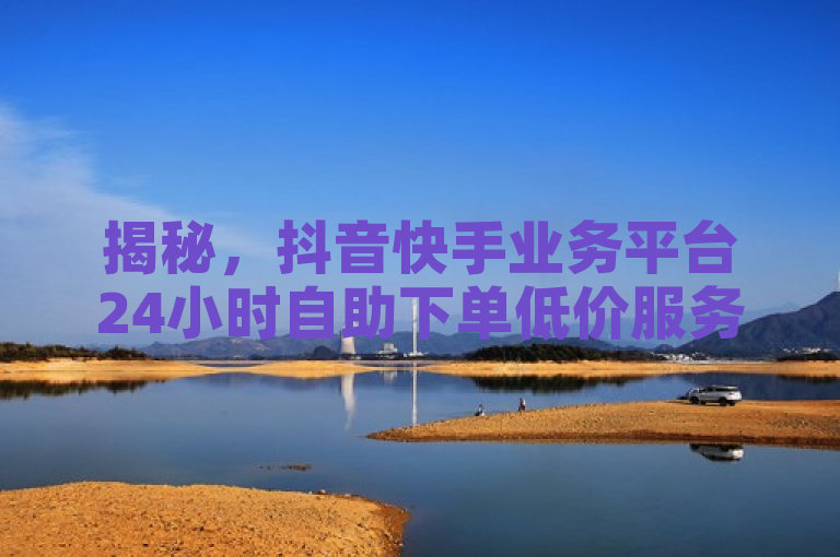 揭秘，抖音快手业务平台24小时自助下单低价服务