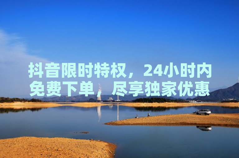 抖音限时特权，24小时内免费下单，尽享独家优惠！