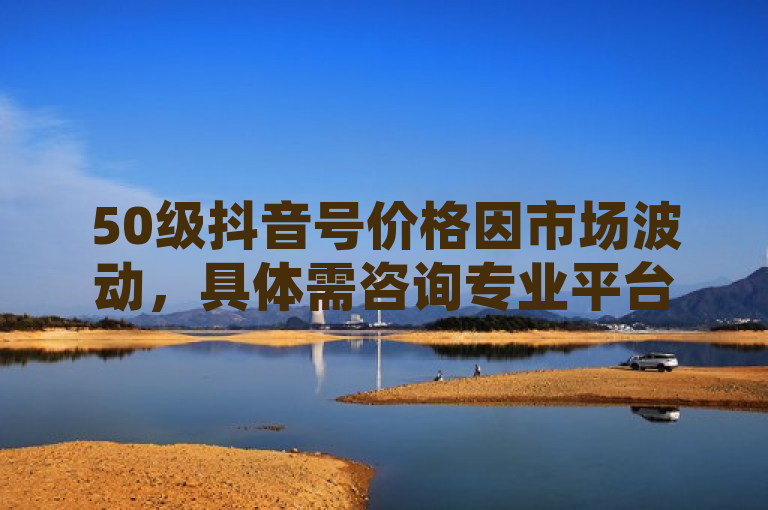 50级抖音号价格因市场波动，具体需咨询专业平台或卖家。