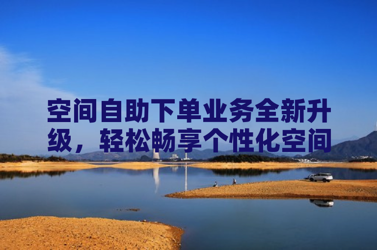 空间自助下单业务全新升级，轻松畅享个性化空间选择。