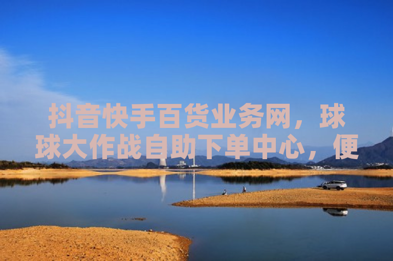 抖音快手百货业务网，球球大作战自助下单中心，便捷购物新体验。
