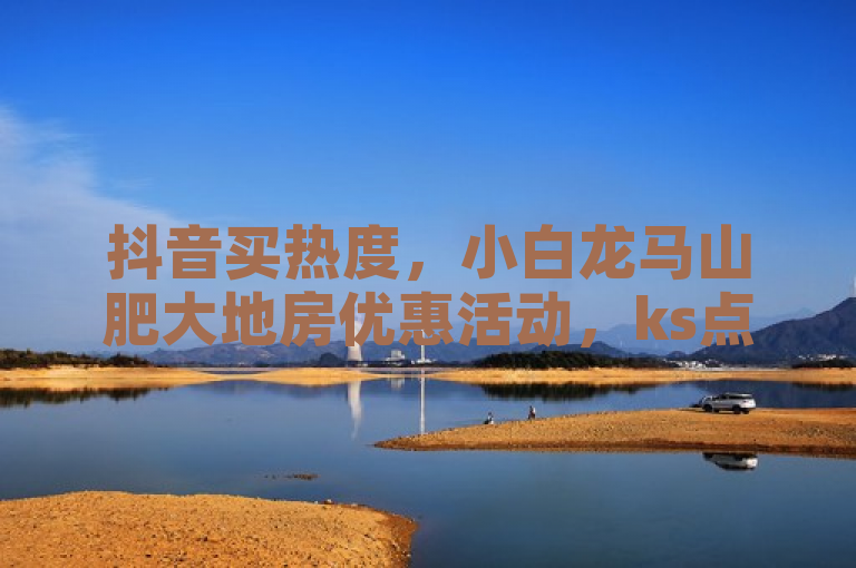 抖音买热度，小白龙马山肥大地房优惠活动，ks点赞业务微信支付。