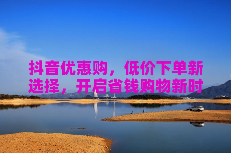 抖音优惠购，低价下单新选择，开启省钱购物新时代。
