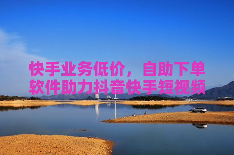 快手业务低价，自助下单软件助力抖音快手短视频增赞。