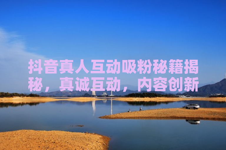抖音真人互动吸粉秘籍揭秘，真诚互动，内容创新，定期更新。