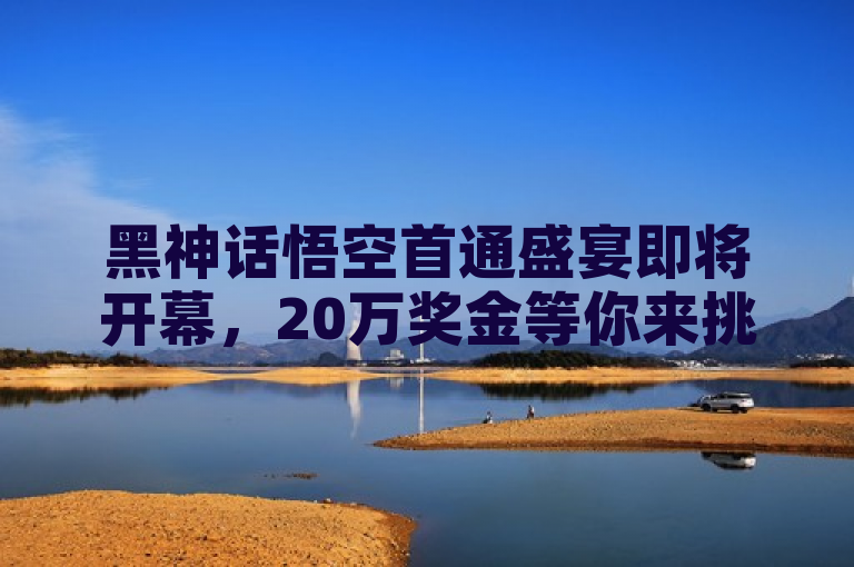 黑神话悟空首通盛宴即将开幕，20万奖金等你来挑战！