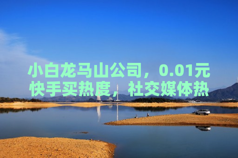 小白龙马山公司，0.01元快手买热度，社交媒体热度轻松引爆！