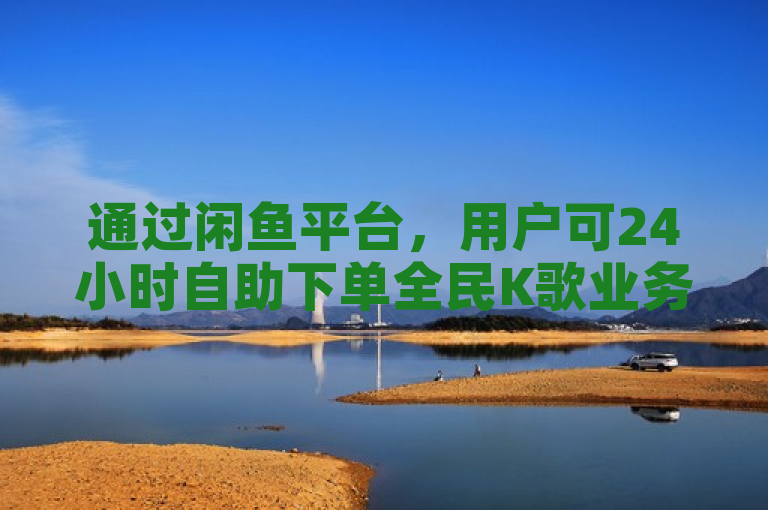 通过闲鱼平台，用户可24小时自助下单全民K歌业务。