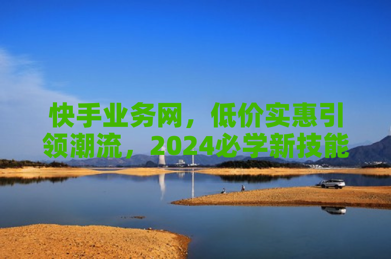 快手业务网，低价实惠引领潮流，2024必学新技能！