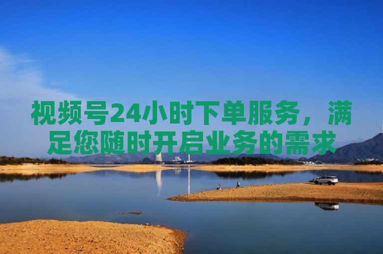 视频号24小时下单服务，满足您随时开启业务的需求。