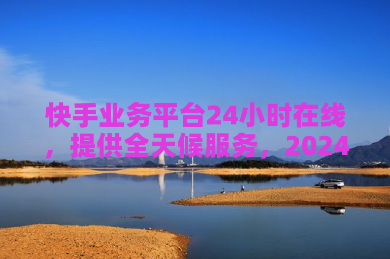 快手业务平台24小时在线，提供全天候服务，2024必备技能。