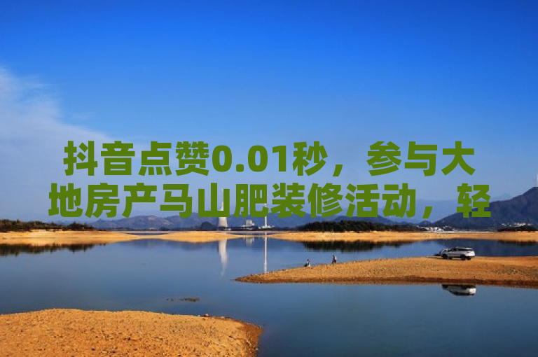 抖音点赞0.01秒，参与大地房产马山肥装修活动，轻松下单。