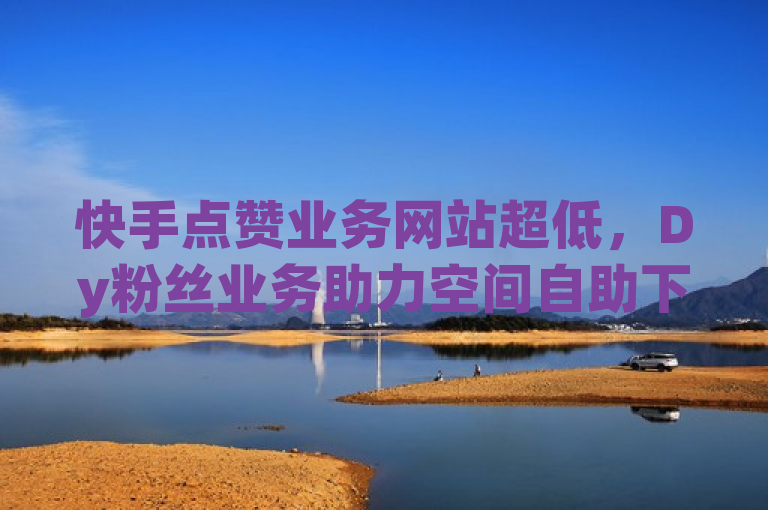 快手点赞业务网站超低，Dy粉丝业务助力空间自助下单。