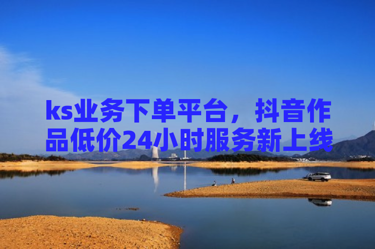 ks业务下单平台，抖音作品低价24小时服务新上线。