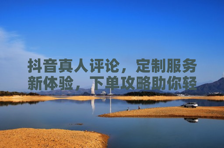 抖音真人评论，定制服务新体验，下单攻略助你轻松掌握。