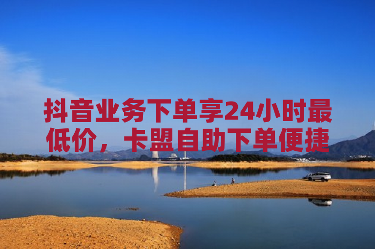 抖音业务下单享24小时最低价，卡盟自助下单便捷实惠。