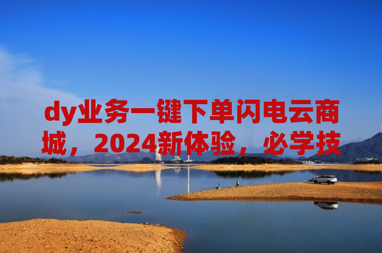 dy业务一键下单闪电云商城，2024新体验，必学技能！