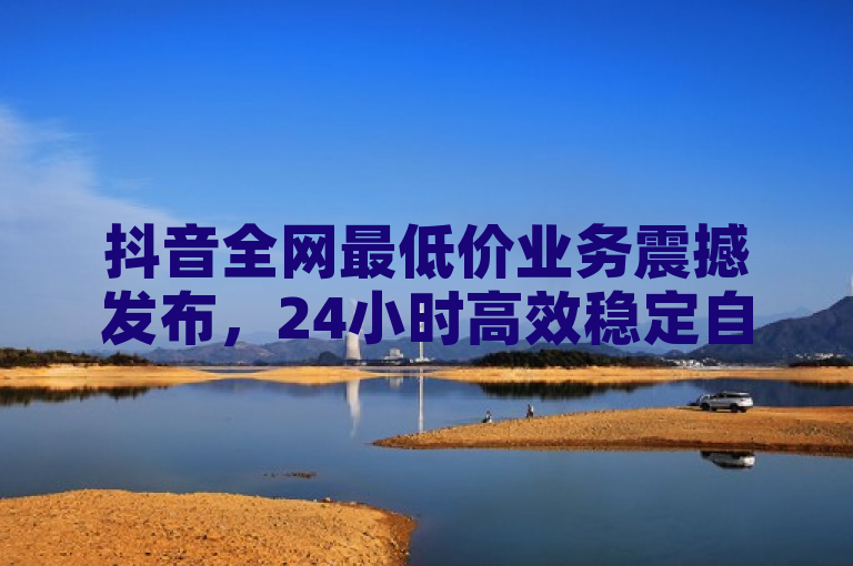 抖音全网最低价业务震撼发布，24小时高效稳定自助下单！
