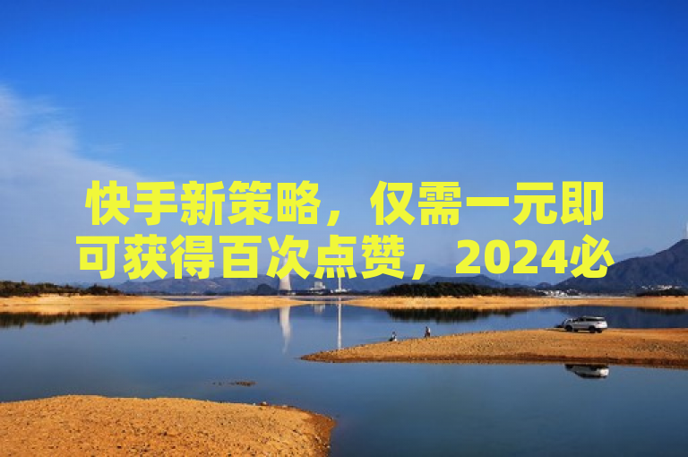 快手新策略，仅需一元即可获得百次点赞，2024必备技巧。