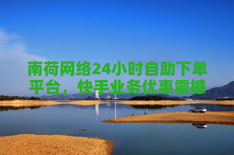 南荷网络24小时自助下单平台，快手业务优惠震撼来袭！