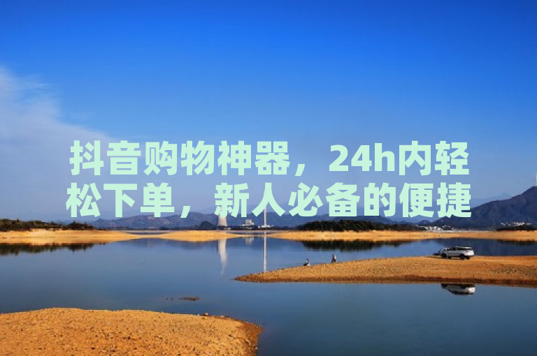 抖音购物神器，24h内轻松下单，新人必备的便捷网站！