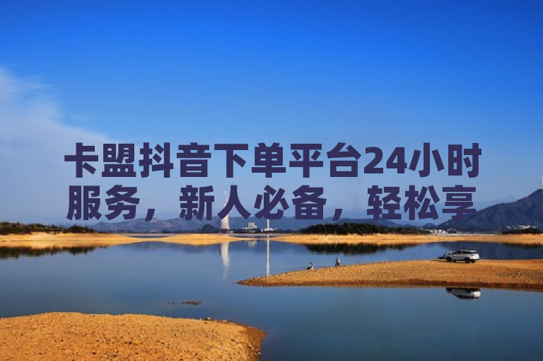 卡盟抖音下单平台24小时服务，新人必备，轻松享受全天候购物体验！