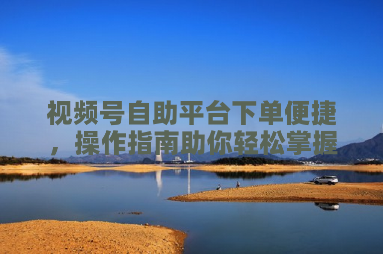 视频号自助平台下单便捷，操作指南助你轻松掌握业务实操。