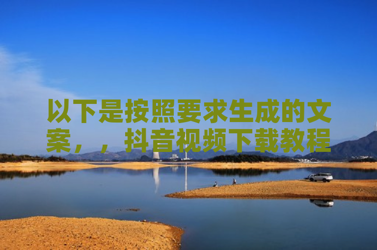以下是按照要求生成的文案，，抖音视频下载教程，轻松几步即可保存你喜欢的内容。