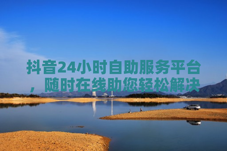 抖音24小时自助服务平台，随时在线助您轻松解决各种问题。