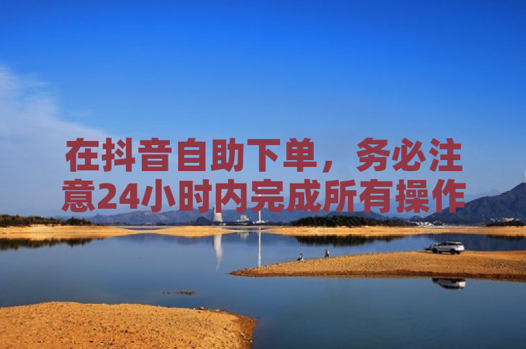 在抖音自助下单，务必注意24小时内完成所有操作，以免订单失效。